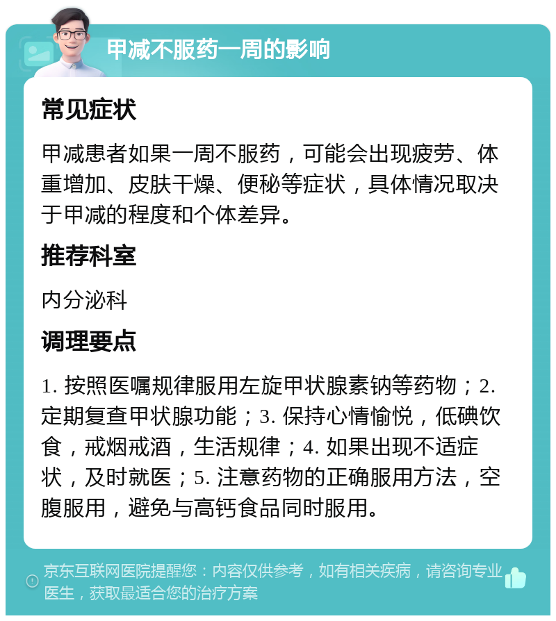 甲减不服药一周的影响 常见症状 甲减患者如果一周不服药，可能会出现疲劳、体重增加、皮肤干燥、便秘等症状，具体情况取决于甲减的程度和个体差异。 推荐科室 内分泌科 调理要点 1. 按照医嘱规律服用左旋甲状腺素钠等药物；2. 定期复查甲状腺功能；3. 保持心情愉悦，低碘饮食，戒烟戒酒，生活规律；4. 如果出现不适症状，及时就医；5. 注意药物的正确服用方法，空腹服用，避免与高钙食品同时服用。