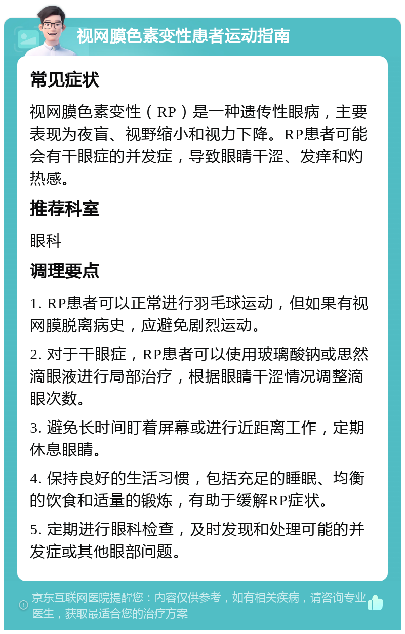 视网膜色素变性患者运动指南 常见症状 视网膜色素变性（RP）是一种遗传性眼病，主要表现为夜盲、视野缩小和视力下降。RP患者可能会有干眼症的并发症，导致眼睛干涩、发痒和灼热感。 推荐科室 眼科 调理要点 1. RP患者可以正常进行羽毛球运动，但如果有视网膜脱离病史，应避免剧烈运动。 2. 对于干眼症，RP患者可以使用玻璃酸钠或思然滴眼液进行局部治疗，根据眼睛干涩情况调整滴眼次数。 3. 避免长时间盯着屏幕或进行近距离工作，定期休息眼睛。 4. 保持良好的生活习惯，包括充足的睡眠、均衡的饮食和适量的锻炼，有助于缓解RP症状。 5. 定期进行眼科检查，及时发现和处理可能的并发症或其他眼部问题。