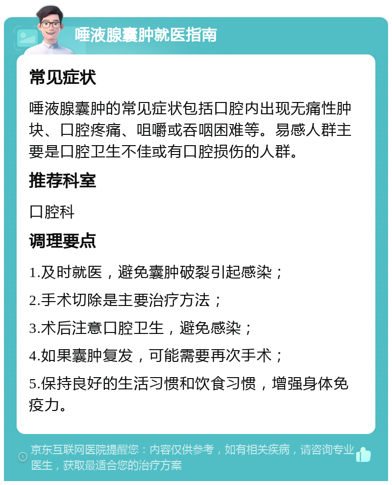 唾液腺囊肿就医指南 常见症状 唾液腺囊肿的常见症状包括口腔内出现无痛性肿块、口腔疼痛、咀嚼或吞咽困难等。易感人群主要是口腔卫生不佳或有口腔损伤的人群。 推荐科室 口腔科 调理要点 1.及时就医，避免囊肿破裂引起感染； 2.手术切除是主要治疗方法； 3.术后注意口腔卫生，避免感染； 4.如果囊肿复发，可能需要再次手术； 5.保持良好的生活习惯和饮食习惯，增强身体免疫力。