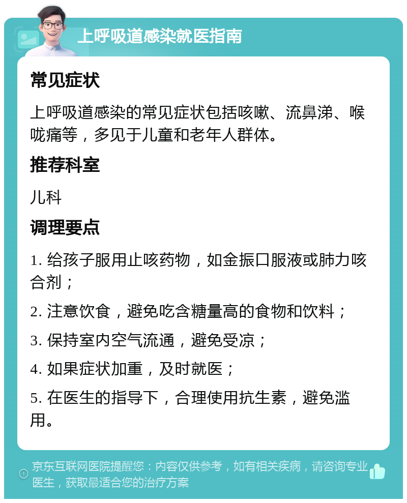 上呼吸道感染就医指南 常见症状 上呼吸道感染的常见症状包括咳嗽、流鼻涕、喉咙痛等，多见于儿童和老年人群体。 推荐科室 儿科 调理要点 1. 给孩子服用止咳药物，如金振口服液或肺力咳合剂； 2. 注意饮食，避免吃含糖量高的食物和饮料； 3. 保持室内空气流通，避免受凉； 4. 如果症状加重，及时就医； 5. 在医生的指导下，合理使用抗生素，避免滥用。