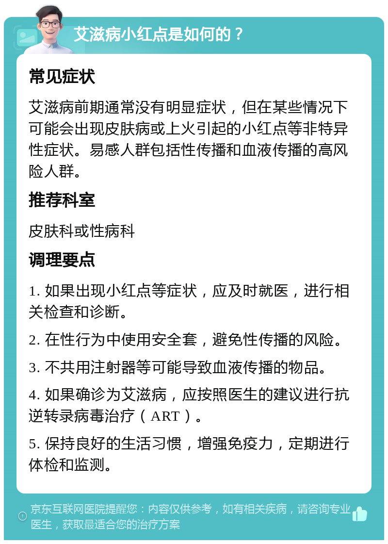 艾滋病小红点是如何的？ 常见症状 艾滋病前期通常没有明显症状，但在某些情况下可能会出现皮肤病或上火引起的小红点等非特异性症状。易感人群包括性传播和血液传播的高风险人群。 推荐科室 皮肤科或性病科 调理要点 1. 如果出现小红点等症状，应及时就医，进行相关检查和诊断。 2. 在性行为中使用安全套，避免性传播的风险。 3. 不共用注射器等可能导致血液传播的物品。 4. 如果确诊为艾滋病，应按照医生的建议进行抗逆转录病毒治疗（ART）。 5. 保持良好的生活习惯，增强免疫力，定期进行体检和监测。