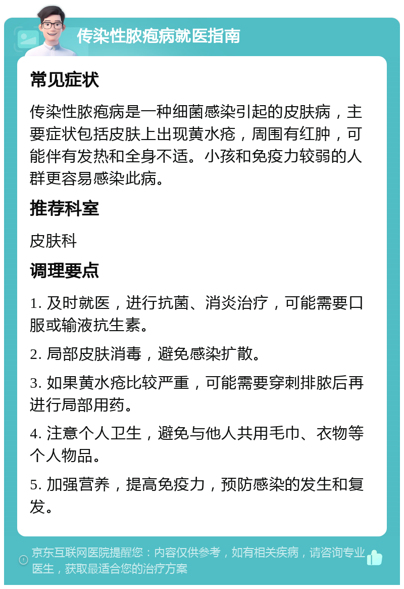 传染性脓疱病就医指南 常见症状 传染性脓疱病是一种细菌感染引起的皮肤病，主要症状包括皮肤上出现黄水疮，周围有红肿，可能伴有发热和全身不适。小孩和免疫力较弱的人群更容易感染此病。 推荐科室 皮肤科 调理要点 1. 及时就医，进行抗菌、消炎治疗，可能需要口服或输液抗生素。 2. 局部皮肤消毒，避免感染扩散。 3. 如果黄水疮比较严重，可能需要穿刺排脓后再进行局部用药。 4. 注意个人卫生，避免与他人共用毛巾、衣物等个人物品。 5. 加强营养，提高免疫力，预防感染的发生和复发。