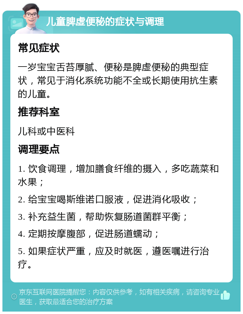 儿童脾虚便秘的症状与调理 常见症状 一岁宝宝舌苔厚腻、便秘是脾虚便秘的典型症状，常见于消化系统功能不全或长期使用抗生素的儿童。 推荐科室 儿科或中医科 调理要点 1. 饮食调理，增加膳食纤维的摄入，多吃蔬菜和水果； 2. 给宝宝喝斯维诺口服液，促进消化吸收； 3. 补充益生菌，帮助恢复肠道菌群平衡； 4. 定期按摩腹部，促进肠道蠕动； 5. 如果症状严重，应及时就医，遵医嘱进行治疗。