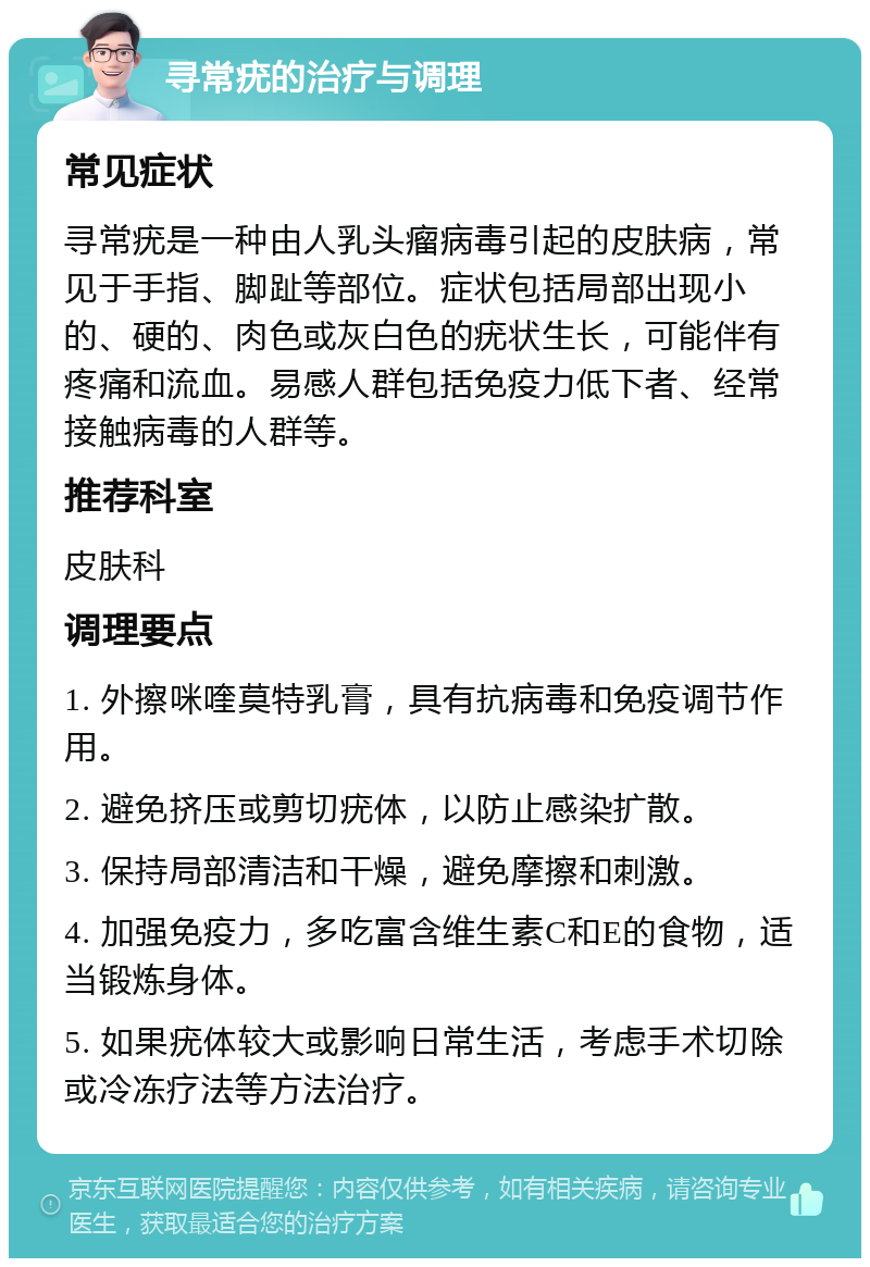 寻常疣的治疗与调理 常见症状 寻常疣是一种由人乳头瘤病毒引起的皮肤病，常见于手指、脚趾等部位。症状包括局部出现小的、硬的、肉色或灰白色的疣状生长，可能伴有疼痛和流血。易感人群包括免疫力低下者、经常接触病毒的人群等。 推荐科室 皮肤科 调理要点 1. 外擦咪喹莫特乳膏，具有抗病毒和免疫调节作用。 2. 避免挤压或剪切疣体，以防止感染扩散。 3. 保持局部清洁和干燥，避免摩擦和刺激。 4. 加强免疫力，多吃富含维生素C和E的食物，适当锻炼身体。 5. 如果疣体较大或影响日常生活，考虑手术切除或冷冻疗法等方法治疗。