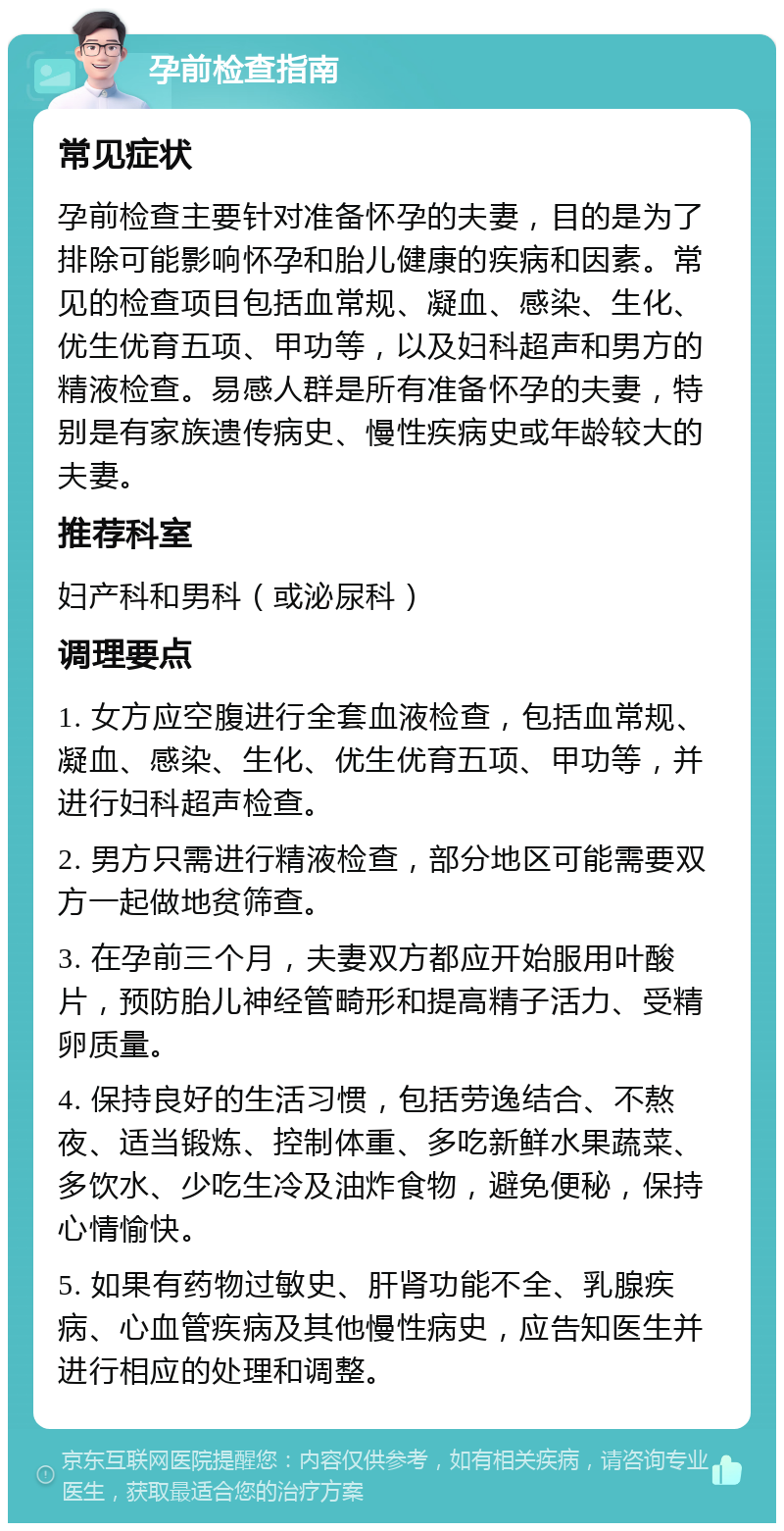 孕前检查指南 常见症状 孕前检查主要针对准备怀孕的夫妻，目的是为了排除可能影响怀孕和胎儿健康的疾病和因素。常见的检查项目包括血常规、凝血、感染、生化、优生优育五项、甲功等，以及妇科超声和男方的精液检查。易感人群是所有准备怀孕的夫妻，特别是有家族遗传病史、慢性疾病史或年龄较大的夫妻。 推荐科室 妇产科和男科（或泌尿科） 调理要点 1. 女方应空腹进行全套血液检查，包括血常规、凝血、感染、生化、优生优育五项、甲功等，并进行妇科超声检查。 2. 男方只需进行精液检查，部分地区可能需要双方一起做地贫筛查。 3. 在孕前三个月，夫妻双方都应开始服用叶酸片，预防胎儿神经管畸形和提高精子活力、受精卵质量。 4. 保持良好的生活习惯，包括劳逸结合、不熬夜、适当锻炼、控制体重、多吃新鲜水果蔬菜、多饮水、少吃生冷及油炸食物，避免便秘，保持心情愉快。 5. 如果有药物过敏史、肝肾功能不全、乳腺疾病、心血管疾病及其他慢性病史，应告知医生并进行相应的处理和调整。