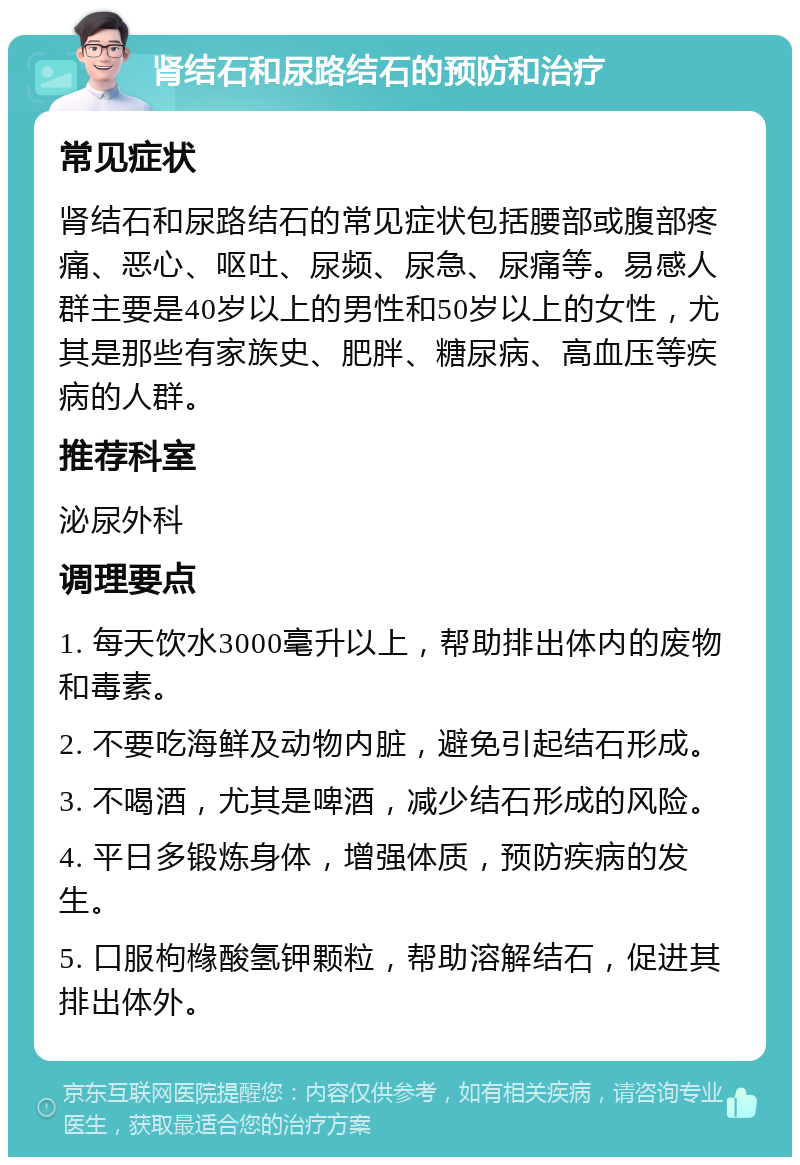 肾结石和尿路结石的预防和治疗 常见症状 肾结石和尿路结石的常见症状包括腰部或腹部疼痛、恶心、呕吐、尿频、尿急、尿痛等。易感人群主要是40岁以上的男性和50岁以上的女性，尤其是那些有家族史、肥胖、糖尿病、高血压等疾病的人群。 推荐科室 泌尿外科 调理要点 1. 每天饮水3000毫升以上，帮助排出体内的废物和毒素。 2. 不要吃海鲜及动物内脏，避免引起结石形成。 3. 不喝酒，尤其是啤酒，减少结石形成的风险。 4. 平日多锻炼身体，增强体质，预防疾病的发生。 5. 口服枸橼酸氢钾颗粒，帮助溶解结石，促进其排出体外。