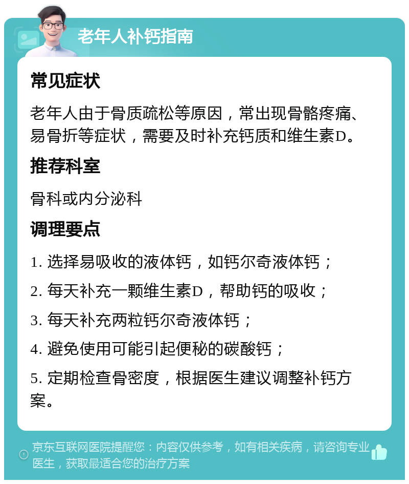 老年人补钙指南 常见症状 老年人由于骨质疏松等原因，常出现骨骼疼痛、易骨折等症状，需要及时补充钙质和维生素D。 推荐科室 骨科或内分泌科 调理要点 1. 选择易吸收的液体钙，如钙尔奇液体钙； 2. 每天补充一颗维生素D，帮助钙的吸收； 3. 每天补充两粒钙尔奇液体钙； 4. 避免使用可能引起便秘的碳酸钙； 5. 定期检查骨密度，根据医生建议调整补钙方案。