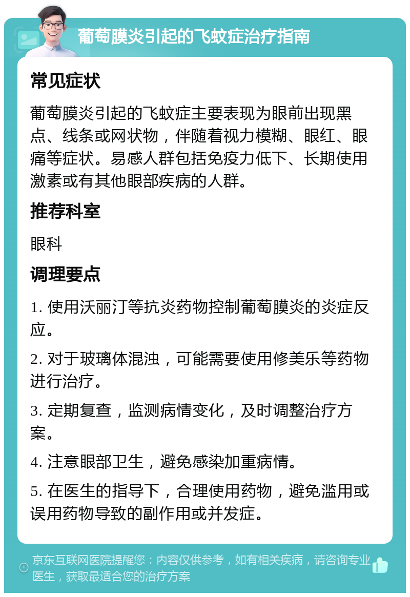 葡萄膜炎引起的飞蚊症治疗指南 常见症状 葡萄膜炎引起的飞蚊症主要表现为眼前出现黑点、线条或网状物，伴随着视力模糊、眼红、眼痛等症状。易感人群包括免疫力低下、长期使用激素或有其他眼部疾病的人群。 推荐科室 眼科 调理要点 1. 使用沃丽汀等抗炎药物控制葡萄膜炎的炎症反应。 2. 对于玻璃体混浊，可能需要使用修美乐等药物进行治疗。 3. 定期复查，监测病情变化，及时调整治疗方案。 4. 注意眼部卫生，避免感染加重病情。 5. 在医生的指导下，合理使用药物，避免滥用或误用药物导致的副作用或并发症。