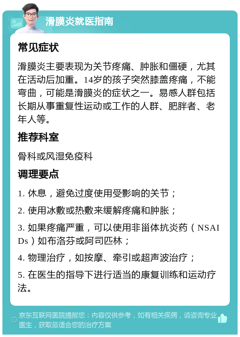 滑膜炎就医指南 常见症状 滑膜炎主要表现为关节疼痛、肿胀和僵硬，尤其在活动后加重。14岁的孩子突然膝盖疼痛，不能弯曲，可能是滑膜炎的症状之一。易感人群包括长期从事重复性运动或工作的人群、肥胖者、老年人等。 推荐科室 骨科或风湿免疫科 调理要点 1. 休息，避免过度使用受影响的关节； 2. 使用冰敷或热敷来缓解疼痛和肿胀； 3. 如果疼痛严重，可以使用非甾体抗炎药（NSAIDs）如布洛芬或阿司匹林； 4. 物理治疗，如按摩、牵引或超声波治疗； 5. 在医生的指导下进行适当的康复训练和运动疗法。