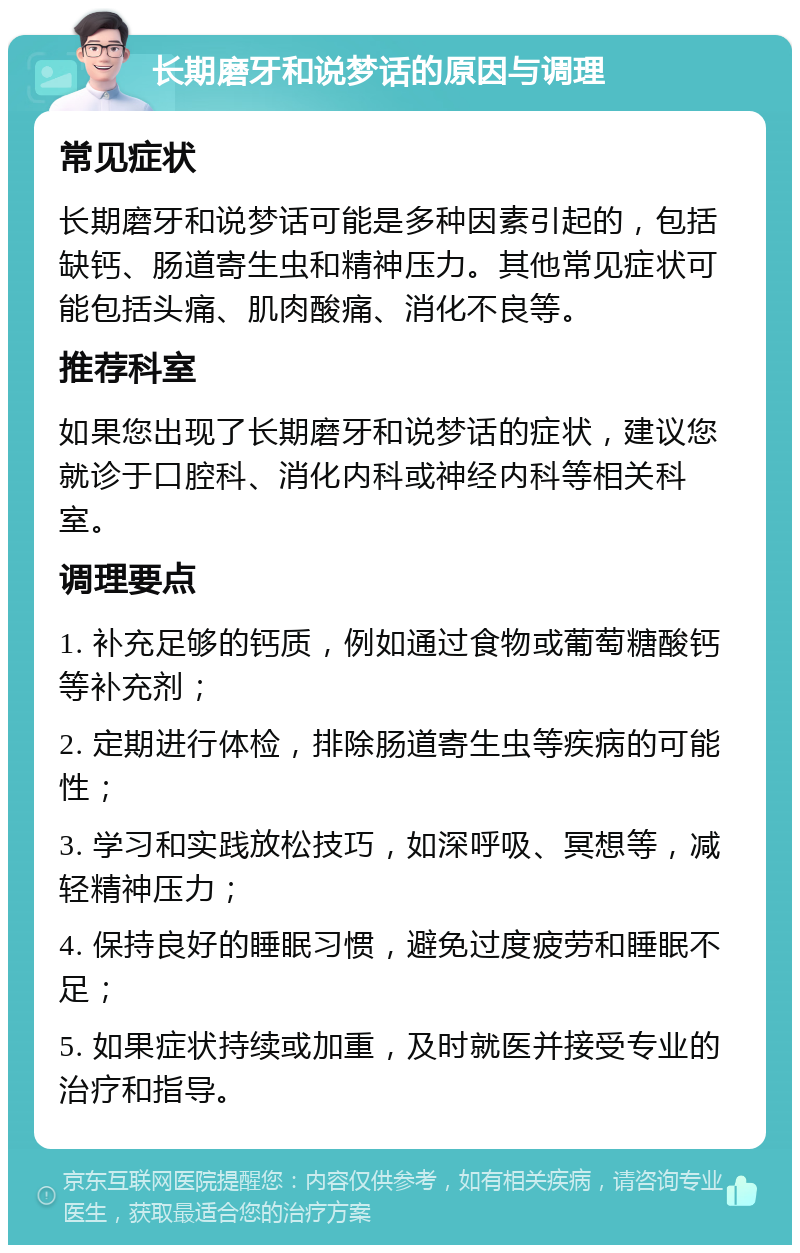 长期磨牙和说梦话的原因与调理 常见症状 长期磨牙和说梦话可能是多种因素引起的，包括缺钙、肠道寄生虫和精神压力。其他常见症状可能包括头痛、肌肉酸痛、消化不良等。 推荐科室 如果您出现了长期磨牙和说梦话的症状，建议您就诊于口腔科、消化内科或神经内科等相关科室。 调理要点 1. 补充足够的钙质，例如通过食物或葡萄糖酸钙等补充剂； 2. 定期进行体检，排除肠道寄生虫等疾病的可能性； 3. 学习和实践放松技巧，如深呼吸、冥想等，减轻精神压力； 4. 保持良好的睡眠习惯，避免过度疲劳和睡眠不足； 5. 如果症状持续或加重，及时就医并接受专业的治疗和指导。