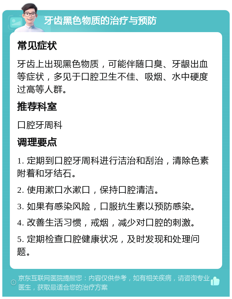 牙齿黑色物质的治疗与预防 常见症状 牙齿上出现黑色物质，可能伴随口臭、牙龈出血等症状，多见于口腔卫生不佳、吸烟、水中硬度过高等人群。 推荐科室 口腔牙周科 调理要点 1. 定期到口腔牙周科进行洁治和刮治，清除色素附着和牙结石。 2. 使用漱口水漱口，保持口腔清洁。 3. 如果有感染风险，口服抗生素以预防感染。 4. 改善生活习惯，戒烟，减少对口腔的刺激。 5. 定期检查口腔健康状况，及时发现和处理问题。