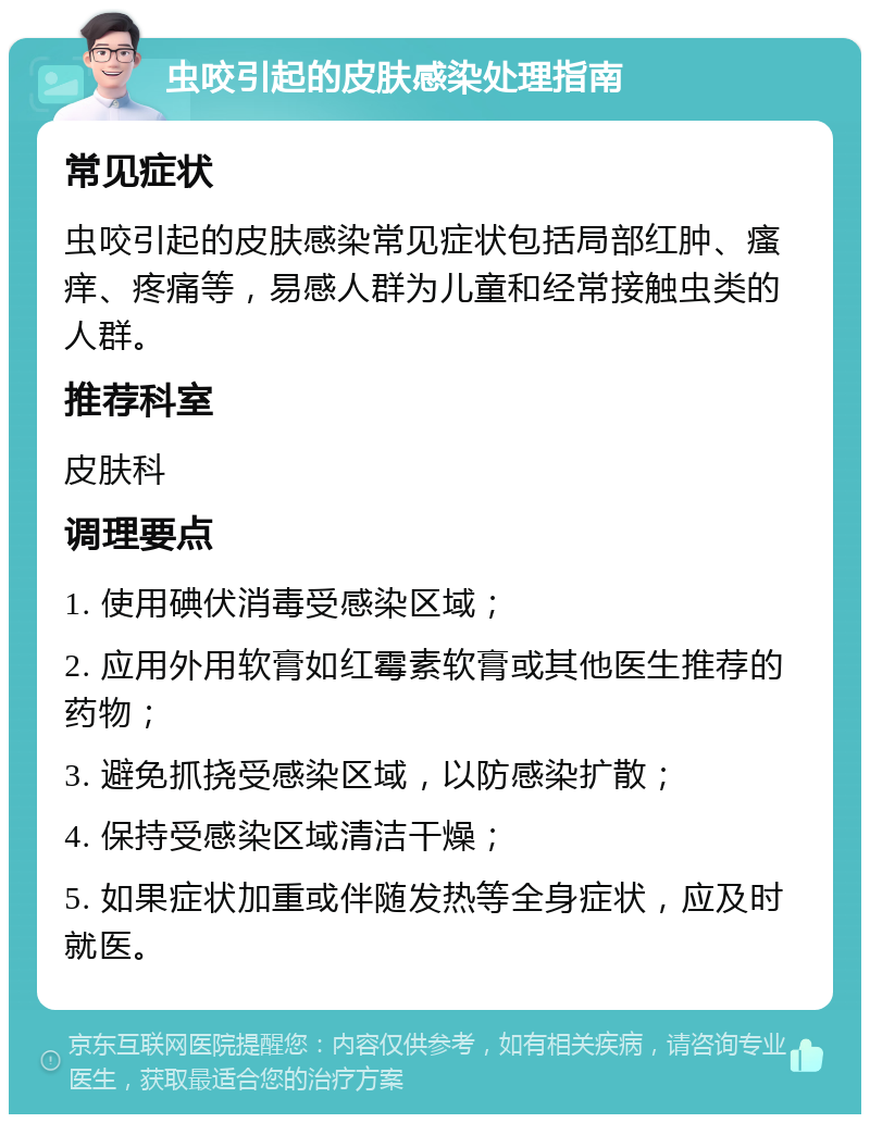 虫咬引起的皮肤感染处理指南 常见症状 虫咬引起的皮肤感染常见症状包括局部红肿、瘙痒、疼痛等，易感人群为儿童和经常接触虫类的人群。 推荐科室 皮肤科 调理要点 1. 使用碘伏消毒受感染区域； 2. 应用外用软膏如红霉素软膏或其他医生推荐的药物； 3. 避免抓挠受感染区域，以防感染扩散； 4. 保持受感染区域清洁干燥； 5. 如果症状加重或伴随发热等全身症状，应及时就医。