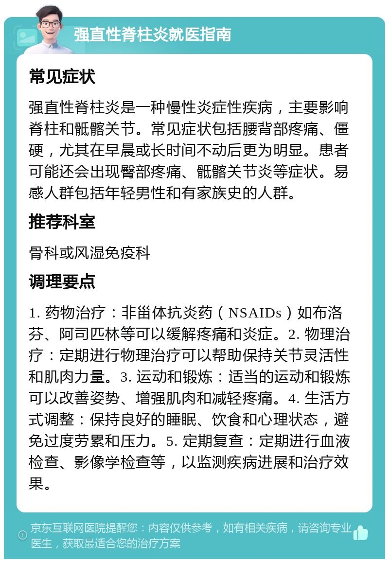 强直性脊柱炎就医指南 常见症状 强直性脊柱炎是一种慢性炎症性疾病，主要影响脊柱和骶髂关节。常见症状包括腰背部疼痛、僵硬，尤其在早晨或长时间不动后更为明显。患者可能还会出现臀部疼痛、骶髂关节炎等症状。易感人群包括年轻男性和有家族史的人群。 推荐科室 骨科或风湿免疫科 调理要点 1. 药物治疗：非甾体抗炎药（NSAIDs）如布洛芬、阿司匹林等可以缓解疼痛和炎症。2. 物理治疗：定期进行物理治疗可以帮助保持关节灵活性和肌肉力量。3. 运动和锻炼：适当的运动和锻炼可以改善姿势、增强肌肉和减轻疼痛。4. 生活方式调整：保持良好的睡眠、饮食和心理状态，避免过度劳累和压力。5. 定期复查：定期进行血液检查、影像学检查等，以监测疾病进展和治疗效果。