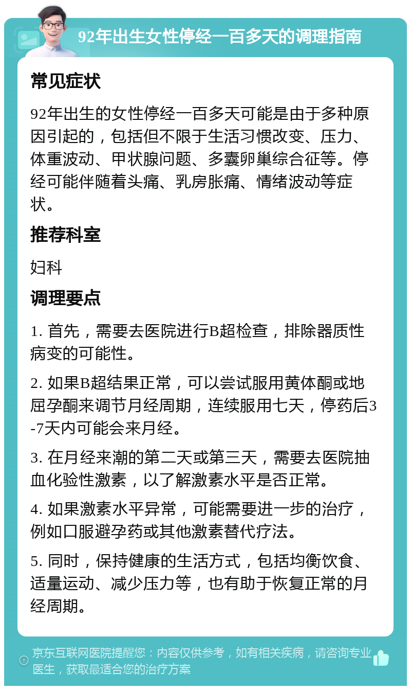 92年出生女性停经一百多天的调理指南 常见症状 92年出生的女性停经一百多天可能是由于多种原因引起的，包括但不限于生活习惯改变、压力、体重波动、甲状腺问题、多囊卵巢综合征等。停经可能伴随着头痛、乳房胀痛、情绪波动等症状。 推荐科室 妇科 调理要点 1. 首先，需要去医院进行B超检查，排除器质性病变的可能性。 2. 如果B超结果正常，可以尝试服用黄体酮或地屈孕酮来调节月经周期，连续服用七天，停药后3-7天内可能会来月经。 3. 在月经来潮的第二天或第三天，需要去医院抽血化验性激素，以了解激素水平是否正常。 4. 如果激素水平异常，可能需要进一步的治疗，例如口服避孕药或其他激素替代疗法。 5. 同时，保持健康的生活方式，包括均衡饮食、适量运动、减少压力等，也有助于恢复正常的月经周期。