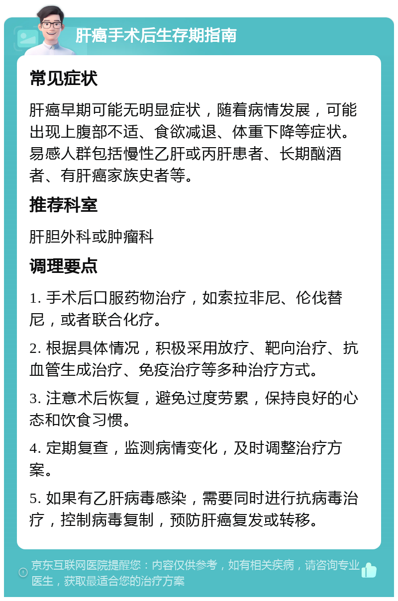 肝癌手术后生存期指南 常见症状 肝癌早期可能无明显症状，随着病情发展，可能出现上腹部不适、食欲减退、体重下降等症状。易感人群包括慢性乙肝或丙肝患者、长期酗酒者、有肝癌家族史者等。 推荐科室 肝胆外科或肿瘤科 调理要点 1. 手术后口服药物治疗，如索拉非尼、伦伐替尼，或者联合化疗。 2. 根据具体情况，积极采用放疗、靶向治疗、抗血管生成治疗、免疫治疗等多种治疗方式。 3. 注意术后恢复，避免过度劳累，保持良好的心态和饮食习惯。 4. 定期复查，监测病情变化，及时调整治疗方案。 5. 如果有乙肝病毒感染，需要同时进行抗病毒治疗，控制病毒复制，预防肝癌复发或转移。