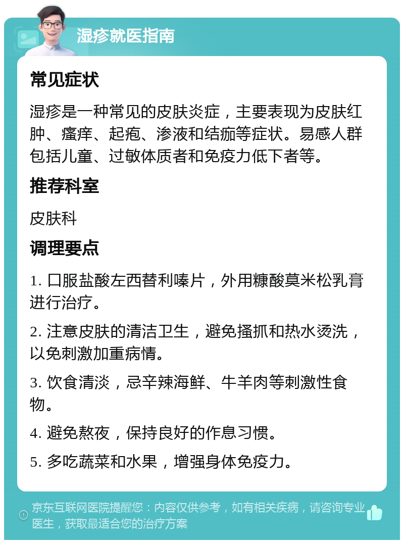 湿疹就医指南 常见症状 湿疹是一种常见的皮肤炎症，主要表现为皮肤红肿、瘙痒、起疱、渗液和结痂等症状。易感人群包括儿童、过敏体质者和免疫力低下者等。 推荐科室 皮肤科 调理要点 1. 口服盐酸左西替利嗪片，外用糠酸莫米松乳膏进行治疗。 2. 注意皮肤的清洁卫生，避免搔抓和热水烫洗，以免刺激加重病情。 3. 饮食清淡，忌辛辣海鲜、牛羊肉等刺激性食物。 4. 避免熬夜，保持良好的作息习惯。 5. 多吃蔬菜和水果，增强身体免疫力。