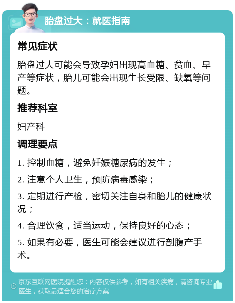 胎盘过大：就医指南 常见症状 胎盘过大可能会导致孕妇出现高血糖、贫血、早产等症状，胎儿可能会出现生长受限、缺氧等问题。 推荐科室 妇产科 调理要点 1. 控制血糖，避免妊娠糖尿病的发生； 2. 注意个人卫生，预防病毒感染； 3. 定期进行产检，密切关注自身和胎儿的健康状况； 4. 合理饮食，适当运动，保持良好的心态； 5. 如果有必要，医生可能会建议进行剖腹产手术。