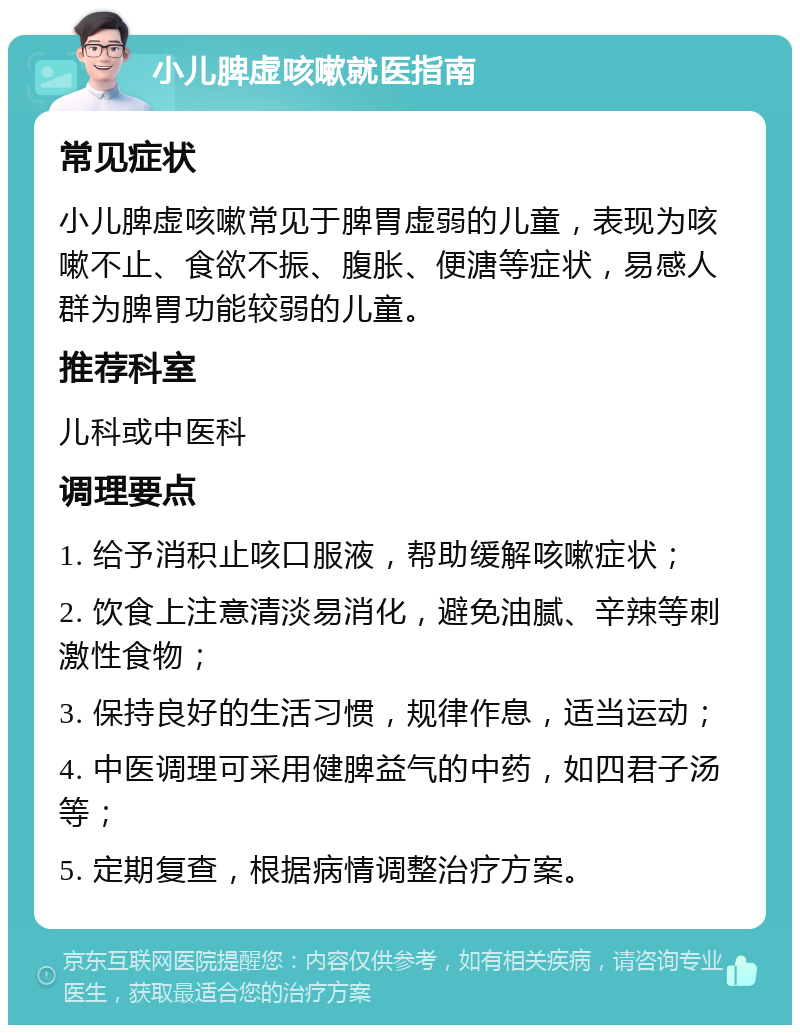 小儿脾虚咳嗽就医指南 常见症状 小儿脾虚咳嗽常见于脾胃虚弱的儿童，表现为咳嗽不止、食欲不振、腹胀、便溏等症状，易感人群为脾胃功能较弱的儿童。 推荐科室 儿科或中医科 调理要点 1. 给予消积止咳口服液，帮助缓解咳嗽症状； 2. 饮食上注意清淡易消化，避免油腻、辛辣等刺激性食物； 3. 保持良好的生活习惯，规律作息，适当运动； 4. 中医调理可采用健脾益气的中药，如四君子汤等； 5. 定期复查，根据病情调整治疗方案。