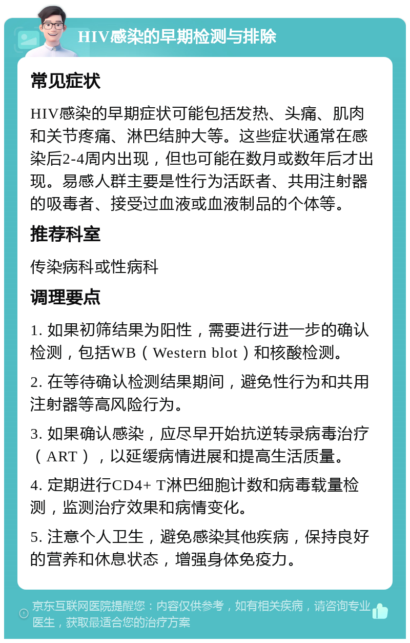 HIV感染的早期检测与排除 常见症状 HIV感染的早期症状可能包括发热、头痛、肌肉和关节疼痛、淋巴结肿大等。这些症状通常在感染后2-4周内出现，但也可能在数月或数年后才出现。易感人群主要是性行为活跃者、共用注射器的吸毒者、接受过血液或血液制品的个体等。 推荐科室 传染病科或性病科 调理要点 1. 如果初筛结果为阳性，需要进行进一步的确认检测，包括WB（Western blot）和核酸检测。 2. 在等待确认检测结果期间，避免性行为和共用注射器等高风险行为。 3. 如果确认感染，应尽早开始抗逆转录病毒治疗（ART），以延缓病情进展和提高生活质量。 4. 定期进行CD4+ T淋巴细胞计数和病毒载量检测，监测治疗效果和病情变化。 5. 注意个人卫生，避免感染其他疾病，保持良好的营养和休息状态，增强身体免疫力。