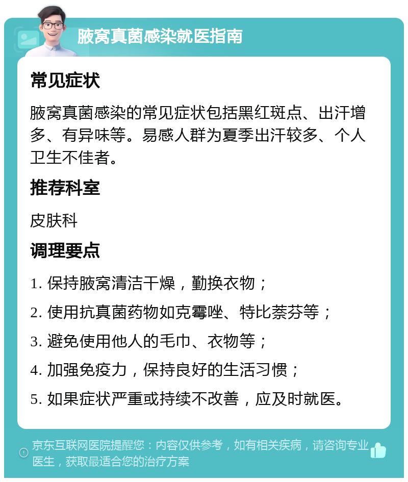 腋窝真菌感染就医指南 常见症状 腋窝真菌感染的常见症状包括黑红斑点、出汗增多、有异味等。易感人群为夏季出汗较多、个人卫生不佳者。 推荐科室 皮肤科 调理要点 1. 保持腋窝清洁干燥，勤换衣物； 2. 使用抗真菌药物如克霉唑、特比萘芬等； 3. 避免使用他人的毛巾、衣物等； 4. 加强免疫力，保持良好的生活习惯； 5. 如果症状严重或持续不改善，应及时就医。