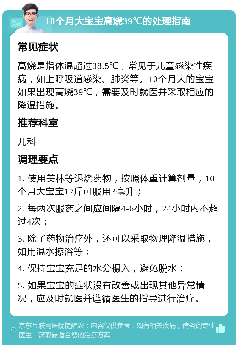 10个月大宝宝高烧39℃的处理指南 常见症状 高烧是指体温超过38.5℃，常见于儿童感染性疾病，如上呼吸道感染、肺炎等。10个月大的宝宝如果出现高烧39℃，需要及时就医并采取相应的降温措施。 推荐科室 儿科 调理要点 1. 使用美林等退烧药物，按照体重计算剂量，10个月大宝宝17斤可服用3毫升； 2. 每两次服药之间应间隔4-6小时，24小时内不超过4次； 3. 除了药物治疗外，还可以采取物理降温措施，如用温水擦浴等； 4. 保持宝宝充足的水分摄入，避免脱水； 5. 如果宝宝的症状没有改善或出现其他异常情况，应及时就医并遵循医生的指导进行治疗。