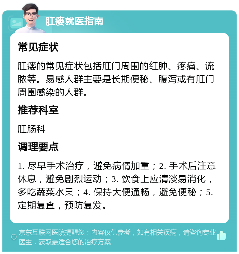 肛瘘就医指南 常见症状 肛瘘的常见症状包括肛门周围的红肿、疼痛、流脓等。易感人群主要是长期便秘、腹泻或有肛门周围感染的人群。 推荐科室 肛肠科 调理要点 1. 尽早手术治疗，避免病情加重；2. 手术后注意休息，避免剧烈运动；3. 饮食上应清淡易消化，多吃蔬菜水果；4. 保持大便通畅，避免便秘；5. 定期复查，预防复发。