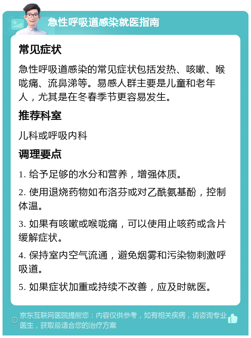 急性呼吸道感染就医指南 常见症状 急性呼吸道感染的常见症状包括发热、咳嗽、喉咙痛、流鼻涕等。易感人群主要是儿童和老年人，尤其是在冬春季节更容易发生。 推荐科室 儿科或呼吸内科 调理要点 1. 给予足够的水分和营养，增强体质。 2. 使用退烧药物如布洛芬或对乙酰氨基酚，控制体温。 3. 如果有咳嗽或喉咙痛，可以使用止咳药或含片缓解症状。 4. 保持室内空气流通，避免烟雾和污染物刺激呼吸道。 5. 如果症状加重或持续不改善，应及时就医。