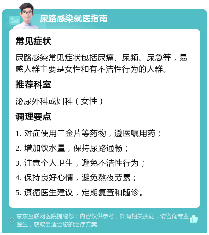 尿路感染就医指南 常见症状 尿路感染常见症状包括尿痛、尿频、尿急等，易感人群主要是女性和有不洁性行为的人群。 推荐科室 泌尿外科或妇科（女性） 调理要点 1. 对症使用三金片等药物，遵医嘱用药； 2. 增加饮水量，保持尿路通畅； 3. 注意个人卫生，避免不洁性行为； 4. 保持良好心情，避免熬夜劳累； 5. 遵循医生建议，定期复查和随诊。