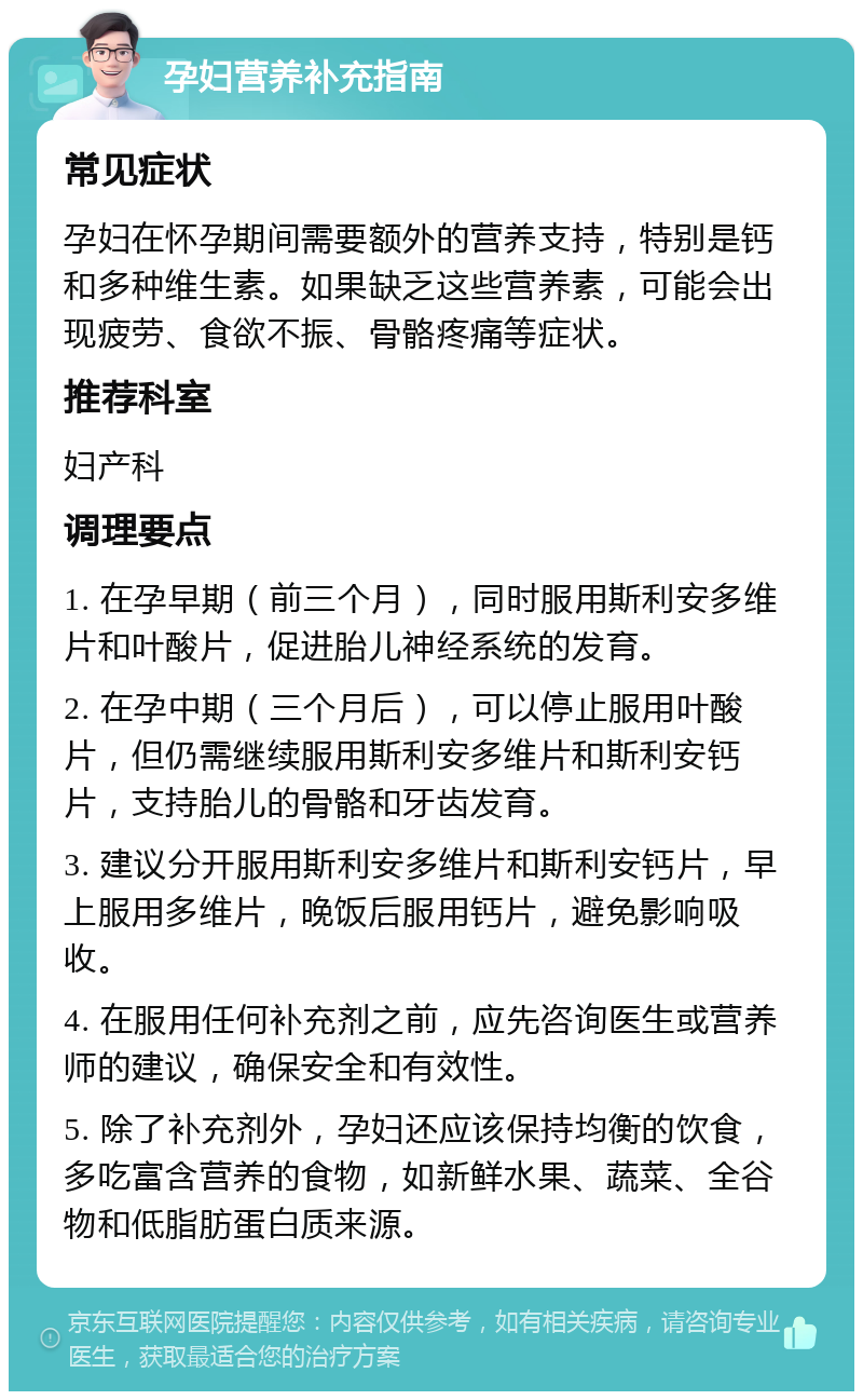 孕妇营养补充指南 常见症状 孕妇在怀孕期间需要额外的营养支持，特别是钙和多种维生素。如果缺乏这些营养素，可能会出现疲劳、食欲不振、骨骼疼痛等症状。 推荐科室 妇产科 调理要点 1. 在孕早期（前三个月），同时服用斯利安多维片和叶酸片，促进胎儿神经系统的发育。 2. 在孕中期（三个月后），可以停止服用叶酸片，但仍需继续服用斯利安多维片和斯利安钙片，支持胎儿的骨骼和牙齿发育。 3. 建议分开服用斯利安多维片和斯利安钙片，早上服用多维片，晚饭后服用钙片，避免影响吸收。 4. 在服用任何补充剂之前，应先咨询医生或营养师的建议，确保安全和有效性。 5. 除了补充剂外，孕妇还应该保持均衡的饮食，多吃富含营养的食物，如新鲜水果、蔬菜、全谷物和低脂肪蛋白质来源。