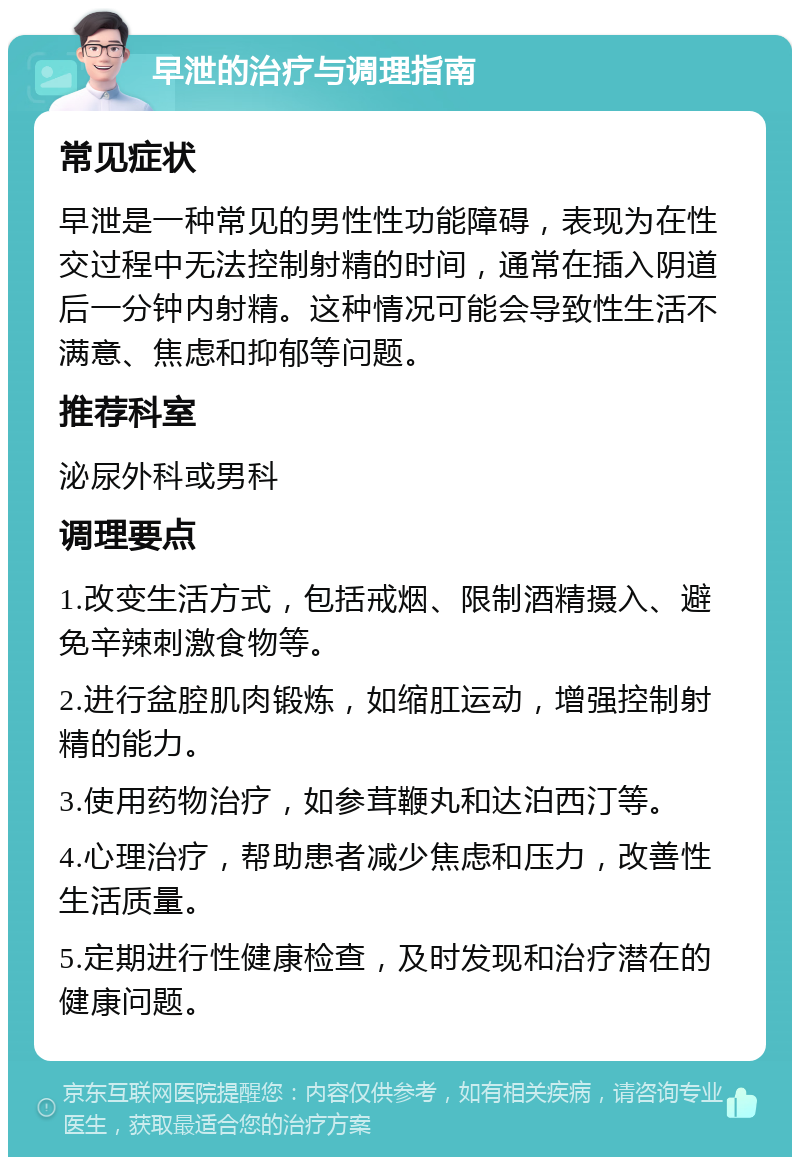 早泄的治疗与调理指南 常见症状 早泄是一种常见的男性性功能障碍，表现为在性交过程中无法控制射精的时间，通常在插入阴道后一分钟内射精。这种情况可能会导致性生活不满意、焦虑和抑郁等问题。 推荐科室 泌尿外科或男科 调理要点 1.改变生活方式，包括戒烟、限制酒精摄入、避免辛辣刺激食物等。 2.进行盆腔肌肉锻炼，如缩肛运动，增强控制射精的能力。 3.使用药物治疗，如参茸鞭丸和达泊西汀等。 4.心理治疗，帮助患者减少焦虑和压力，改善性生活质量。 5.定期进行性健康检查，及时发现和治疗潜在的健康问题。