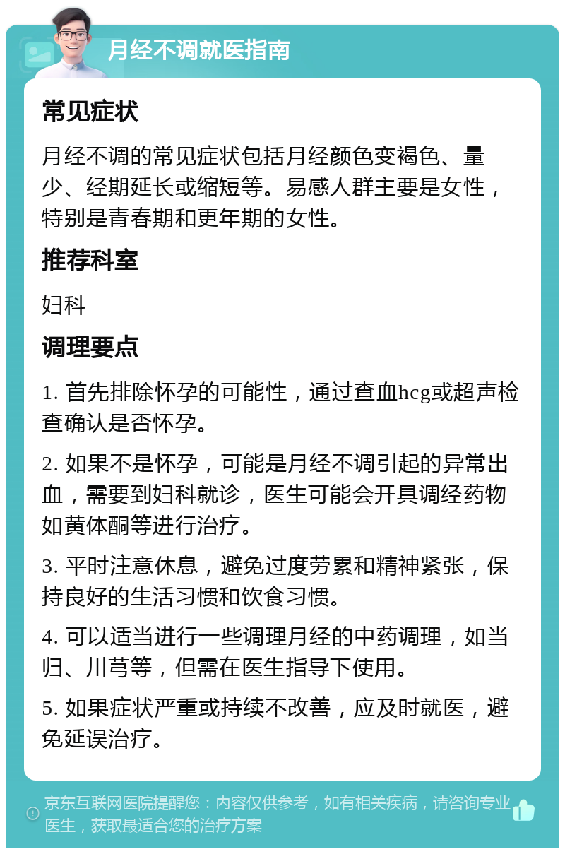 月经不调就医指南 常见症状 月经不调的常见症状包括月经颜色变褐色、量少、经期延长或缩短等。易感人群主要是女性，特别是青春期和更年期的女性。 推荐科室 妇科 调理要点 1. 首先排除怀孕的可能性，通过查血hcg或超声检查确认是否怀孕。 2. 如果不是怀孕，可能是月经不调引起的异常出血，需要到妇科就诊，医生可能会开具调经药物如黄体酮等进行治疗。 3. 平时注意休息，避免过度劳累和精神紧张，保持良好的生活习惯和饮食习惯。 4. 可以适当进行一些调理月经的中药调理，如当归、川芎等，但需在医生指导下使用。 5. 如果症状严重或持续不改善，应及时就医，避免延误治疗。