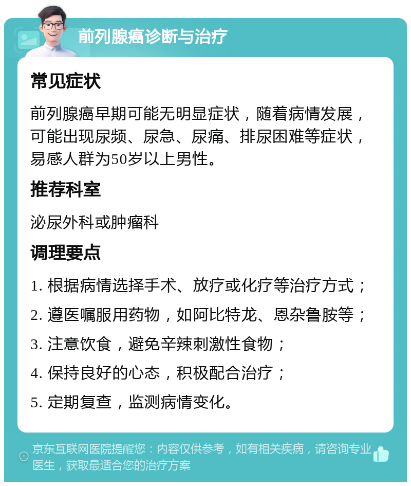 前列腺癌诊断与治疗 常见症状 前列腺癌早期可能无明显症状，随着病情发展，可能出现尿频、尿急、尿痛、排尿困难等症状，易感人群为50岁以上男性。 推荐科室 泌尿外科或肿瘤科 调理要点 1. 根据病情选择手术、放疗或化疗等治疗方式； 2. 遵医嘱服用药物，如阿比特龙、恩杂鲁胺等； 3. 注意饮食，避免辛辣刺激性食物； 4. 保持良好的心态，积极配合治疗； 5. 定期复查，监测病情变化。