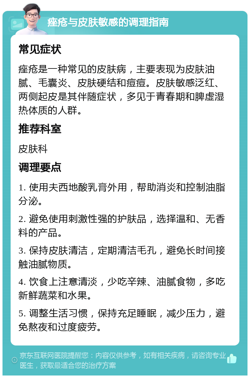 痤疮与皮肤敏感的调理指南 常见症状 痤疮是一种常见的皮肤病，主要表现为皮肤油腻、毛囊炎、皮肤硬结和痘痘。皮肤敏感泛红、两侧起皮是其伴随症状，多见于青春期和脾虚湿热体质的人群。 推荐科室 皮肤科 调理要点 1. 使用夫西地酸乳膏外用，帮助消炎和控制油脂分泌。 2. 避免使用刺激性强的护肤品，选择温和、无香料的产品。 3. 保持皮肤清洁，定期清洁毛孔，避免长时间接触油腻物质。 4. 饮食上注意清淡，少吃辛辣、油腻食物，多吃新鲜蔬菜和水果。 5. 调整生活习惯，保持充足睡眠，减少压力，避免熬夜和过度疲劳。