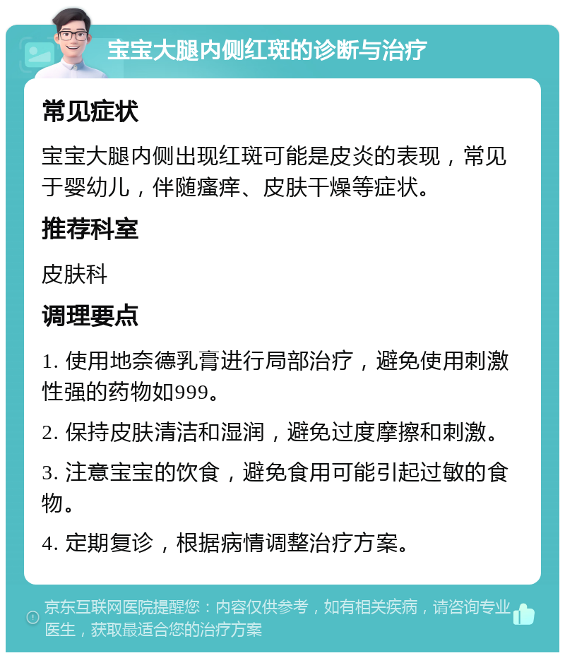 宝宝大腿内侧红斑的诊断与治疗 常见症状 宝宝大腿内侧出现红斑可能是皮炎的表现，常见于婴幼儿，伴随瘙痒、皮肤干燥等症状。 推荐科室 皮肤科 调理要点 1. 使用地奈德乳膏进行局部治疗，避免使用刺激性强的药物如999。 2. 保持皮肤清洁和湿润，避免过度摩擦和刺激。 3. 注意宝宝的饮食，避免食用可能引起过敏的食物。 4. 定期复诊，根据病情调整治疗方案。