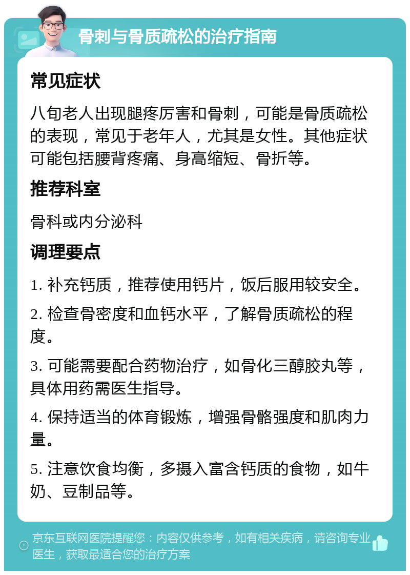 骨刺与骨质疏松的治疗指南 常见症状 八旬老人出现腿疼厉害和骨刺，可能是骨质疏松的表现，常见于老年人，尤其是女性。其他症状可能包括腰背疼痛、身高缩短、骨折等。 推荐科室 骨科或内分泌科 调理要点 1. 补充钙质，推荐使用钙片，饭后服用较安全。 2. 检查骨密度和血钙水平，了解骨质疏松的程度。 3. 可能需要配合药物治疗，如骨化三醇胶丸等，具体用药需医生指导。 4. 保持适当的体育锻炼，增强骨骼强度和肌肉力量。 5. 注意饮食均衡，多摄入富含钙质的食物，如牛奶、豆制品等。