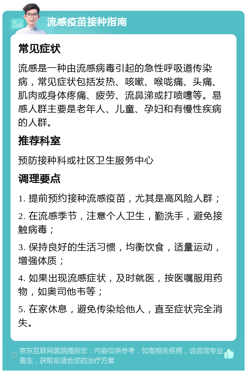 流感疫苗接种指南 常见症状 流感是一种由流感病毒引起的急性呼吸道传染病，常见症状包括发热、咳嗽、喉咙痛、头痛、肌肉或身体疼痛、疲劳、流鼻涕或打喷嚏等。易感人群主要是老年人、儿童、孕妇和有慢性疾病的人群。 推荐科室 预防接种科或社区卫生服务中心 调理要点 1. 提前预约接种流感疫苗，尤其是高风险人群； 2. 在流感季节，注意个人卫生，勤洗手，避免接触病毒； 3. 保持良好的生活习惯，均衡饮食，适量运动，增强体质； 4. 如果出现流感症状，及时就医，按医嘱服用药物，如奥司他韦等； 5. 在家休息，避免传染给他人，直至症状完全消失。