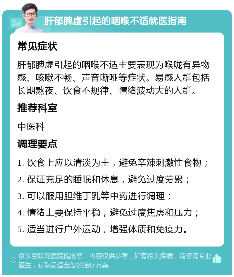 肝郁脾虚引起的咽喉不适就医指南 常见症状 肝郁脾虚引起的咽喉不适主要表现为喉咙有异物感、咳嗽不畅、声音嘶哑等症状。易感人群包括长期熬夜、饮食不规律、情绪波动大的人群。 推荐科室 中医科 调理要点 1. 饮食上应以清淡为主，避免辛辣刺激性食物； 2. 保证充足的睡眠和休息，避免过度劳累； 3. 可以服用胆维丁乳等中药进行调理； 4. 情绪上要保持平稳，避免过度焦虑和压力； 5. 适当进行户外运动，增强体质和免疫力。