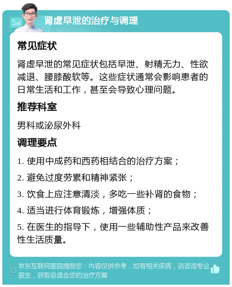 肾虚早泄的治疗与调理 常见症状 肾虚早泄的常见症状包括早泄、射精无力、性欲减退、腰膝酸软等。这些症状通常会影响患者的日常生活和工作，甚至会导致心理问题。 推荐科室 男科或泌尿外科 调理要点 1. 使用中成药和西药相结合的治疗方案； 2. 避免过度劳累和精神紧张； 3. 饮食上应注意清淡，多吃一些补肾的食物； 4. 适当进行体育锻炼，增强体质； 5. 在医生的指导下，使用一些辅助性产品来改善性生活质量。