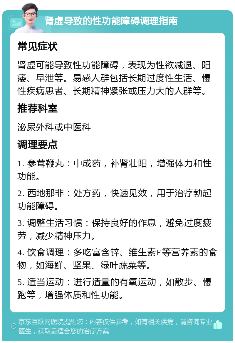 肾虚导致的性功能障碍调理指南 常见症状 肾虚可能导致性功能障碍，表现为性欲减退、阳痿、早泄等。易感人群包括长期过度性生活、慢性疾病患者、长期精神紧张或压力大的人群等。 推荐科室 泌尿外科或中医科 调理要点 1. 参茸鞭丸：中成药，补肾壮阳，增强体力和性功能。 2. 西地那非：处方药，快速见效，用于治疗勃起功能障碍。 3. 调整生活习惯：保持良好的作息，避免过度疲劳，减少精神压力。 4. 饮食调理：多吃富含锌、维生素E等营养素的食物，如海鲜、坚果、绿叶蔬菜等。 5. 适当运动：进行适量的有氧运动，如散步、慢跑等，增强体质和性功能。