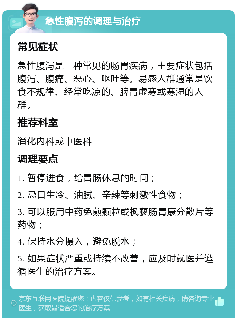 急性腹泻的调理与治疗 常见症状 急性腹泻是一种常见的肠胃疾病，主要症状包括腹泻、腹痛、恶心、呕吐等。易感人群通常是饮食不规律、经常吃凉的、脾胃虚寒或寒湿的人群。 推荐科室 消化内科或中医科 调理要点 1. 暂停进食，给胃肠休息的时间； 2. 忌口生冷、油腻、辛辣等刺激性食物； 3. 可以服用中药免煎颗粒或枫蓼肠胃康分散片等药物； 4. 保持水分摄入，避免脱水； 5. 如果症状严重或持续不改善，应及时就医并遵循医生的治疗方案。