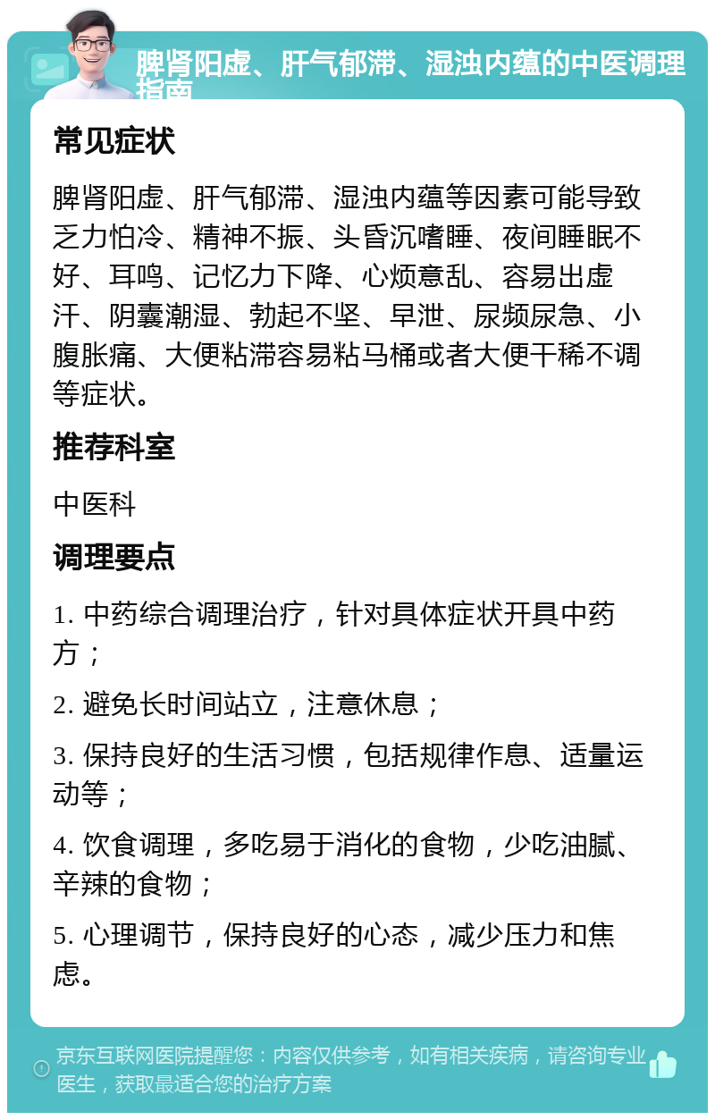 脾肾阳虚、肝气郁滞、湿浊内蕴的中医调理指南 常见症状 脾肾阳虚、肝气郁滞、湿浊内蕴等因素可能导致乏力怕冷、精神不振、头昏沉嗜睡、夜间睡眠不好、耳鸣、记忆力下降、心烦意乱、容易出虚汗、阴囊潮湿、勃起不坚、早泄、尿频尿急、小腹胀痛、大便粘滞容易粘马桶或者大便干稀不调等症状。 推荐科室 中医科 调理要点 1. 中药综合调理治疗，针对具体症状开具中药方； 2. 避免长时间站立，注意休息； 3. 保持良好的生活习惯，包括规律作息、适量运动等； 4. 饮食调理，多吃易于消化的食物，少吃油腻、辛辣的食物； 5. 心理调节，保持良好的心态，减少压力和焦虑。