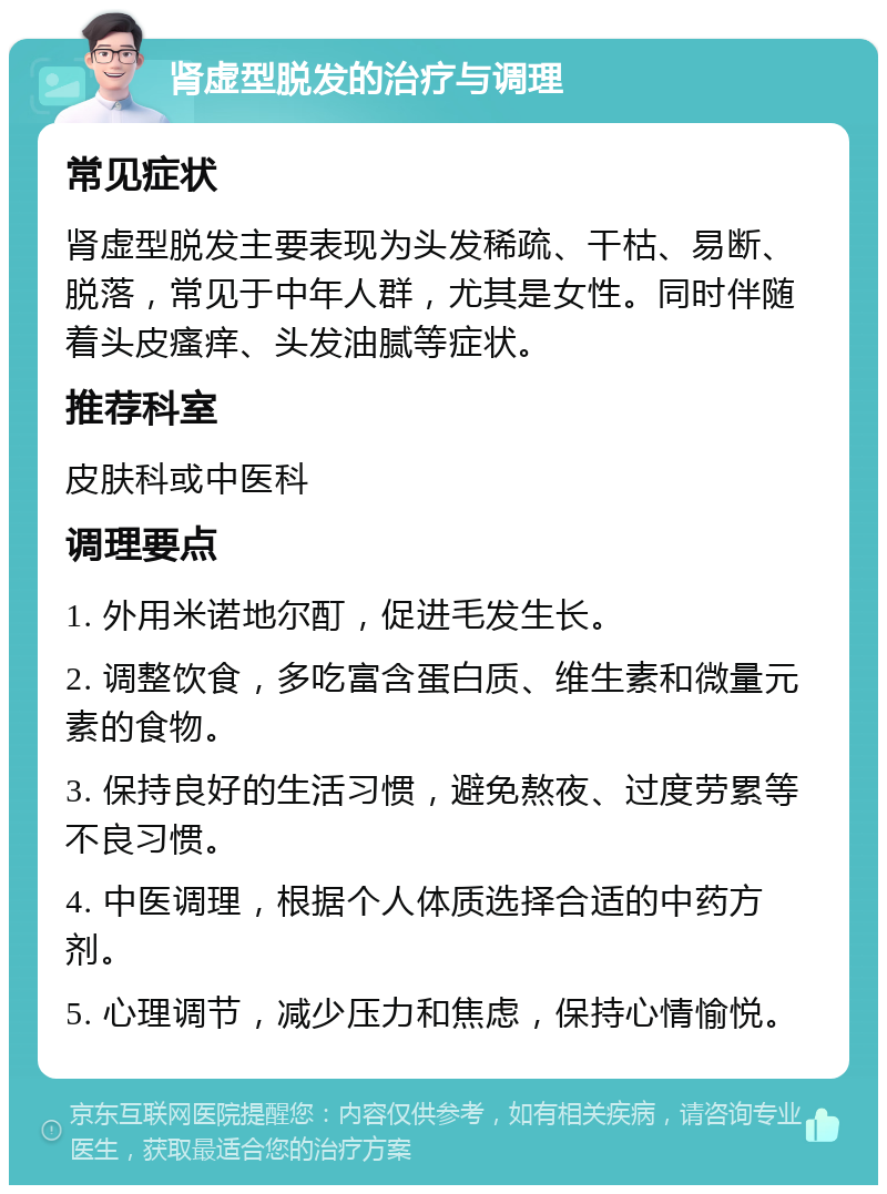 肾虚型脱发的治疗与调理 常见症状 肾虚型脱发主要表现为头发稀疏、干枯、易断、脱落，常见于中年人群，尤其是女性。同时伴随着头皮瘙痒、头发油腻等症状。 推荐科室 皮肤科或中医科 调理要点 1. 外用米诺地尔酊，促进毛发生长。 2. 调整饮食，多吃富含蛋白质、维生素和微量元素的食物。 3. 保持良好的生活习惯，避免熬夜、过度劳累等不良习惯。 4. 中医调理，根据个人体质选择合适的中药方剂。 5. 心理调节，减少压力和焦虑，保持心情愉悦。