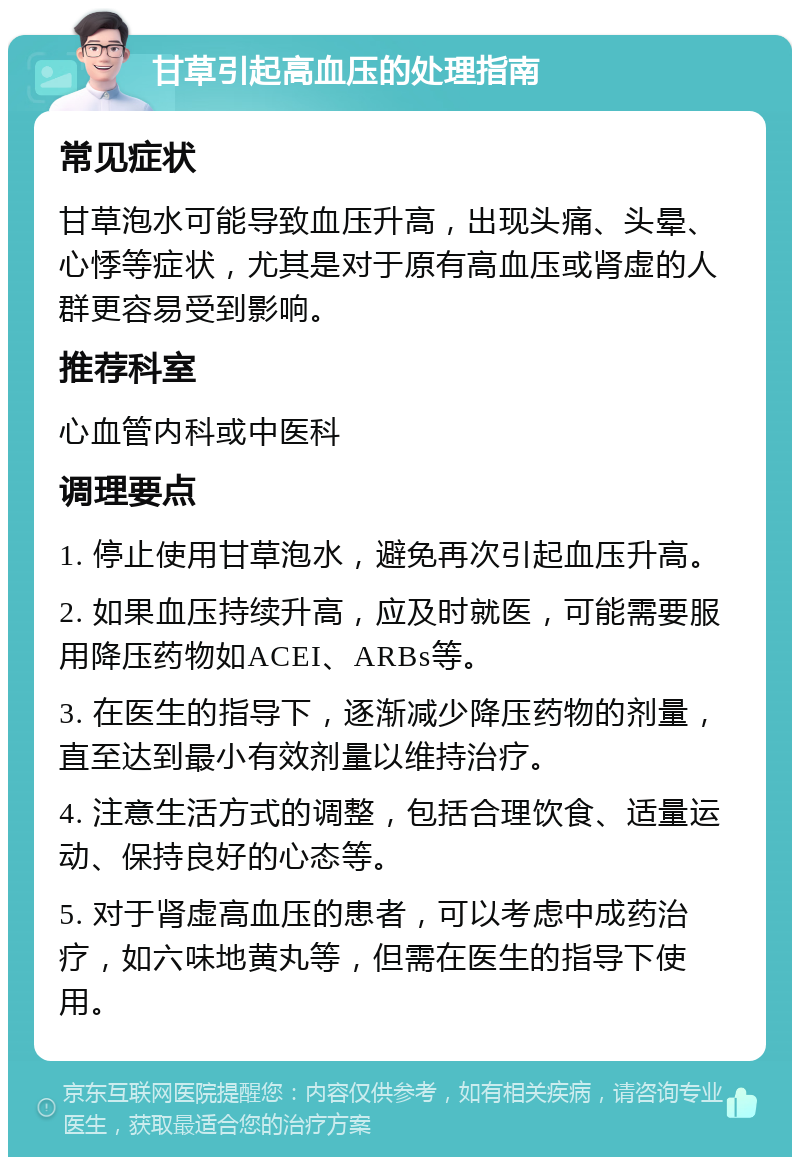 甘草引起高血压的处理指南 常见症状 甘草泡水可能导致血压升高，出现头痛、头晕、心悸等症状，尤其是对于原有高血压或肾虚的人群更容易受到影响。 推荐科室 心血管内科或中医科 调理要点 1. 停止使用甘草泡水，避免再次引起血压升高。 2. 如果血压持续升高，应及时就医，可能需要服用降压药物如ACEI、ARBs等。 3. 在医生的指导下，逐渐减少降压药物的剂量，直至达到最小有效剂量以维持治疗。 4. 注意生活方式的调整，包括合理饮食、适量运动、保持良好的心态等。 5. 对于肾虚高血压的患者，可以考虑中成药治疗，如六味地黄丸等，但需在医生的指导下使用。