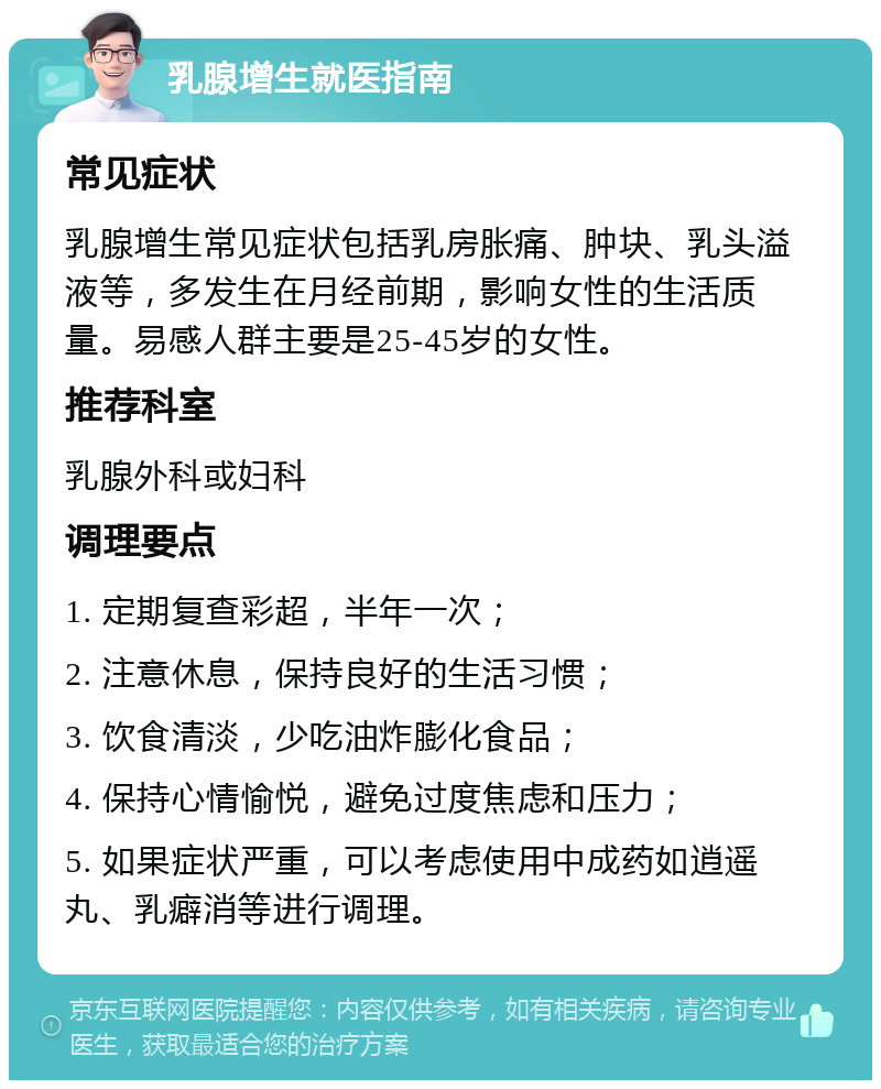 乳腺增生就医指南 常见症状 乳腺增生常见症状包括乳房胀痛、肿块、乳头溢液等，多发生在月经前期，影响女性的生活质量。易感人群主要是25-45岁的女性。 推荐科室 乳腺外科或妇科 调理要点 1. 定期复查彩超，半年一次； 2. 注意休息，保持良好的生活习惯； 3. 饮食清淡，少吃油炸膨化食品； 4. 保持心情愉悦，避免过度焦虑和压力； 5. 如果症状严重，可以考虑使用中成药如逍遥丸、乳癖消等进行调理。