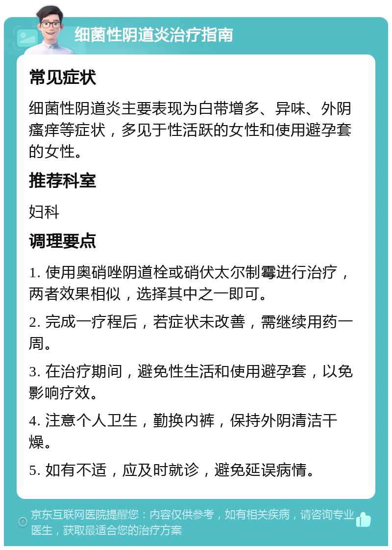 细菌性阴道炎治疗指南 常见症状 细菌性阴道炎主要表现为白带增多、异味、外阴瘙痒等症状，多见于性活跃的女性和使用避孕套的女性。 推荐科室 妇科 调理要点 1. 使用奥硝唑阴道栓或硝伏太尔制霉进行治疗，两者效果相似，选择其中之一即可。 2. 完成一疗程后，若症状未改善，需继续用药一周。 3. 在治疗期间，避免性生活和使用避孕套，以免影响疗效。 4. 注意个人卫生，勤换内裤，保持外阴清洁干燥。 5. 如有不适，应及时就诊，避免延误病情。