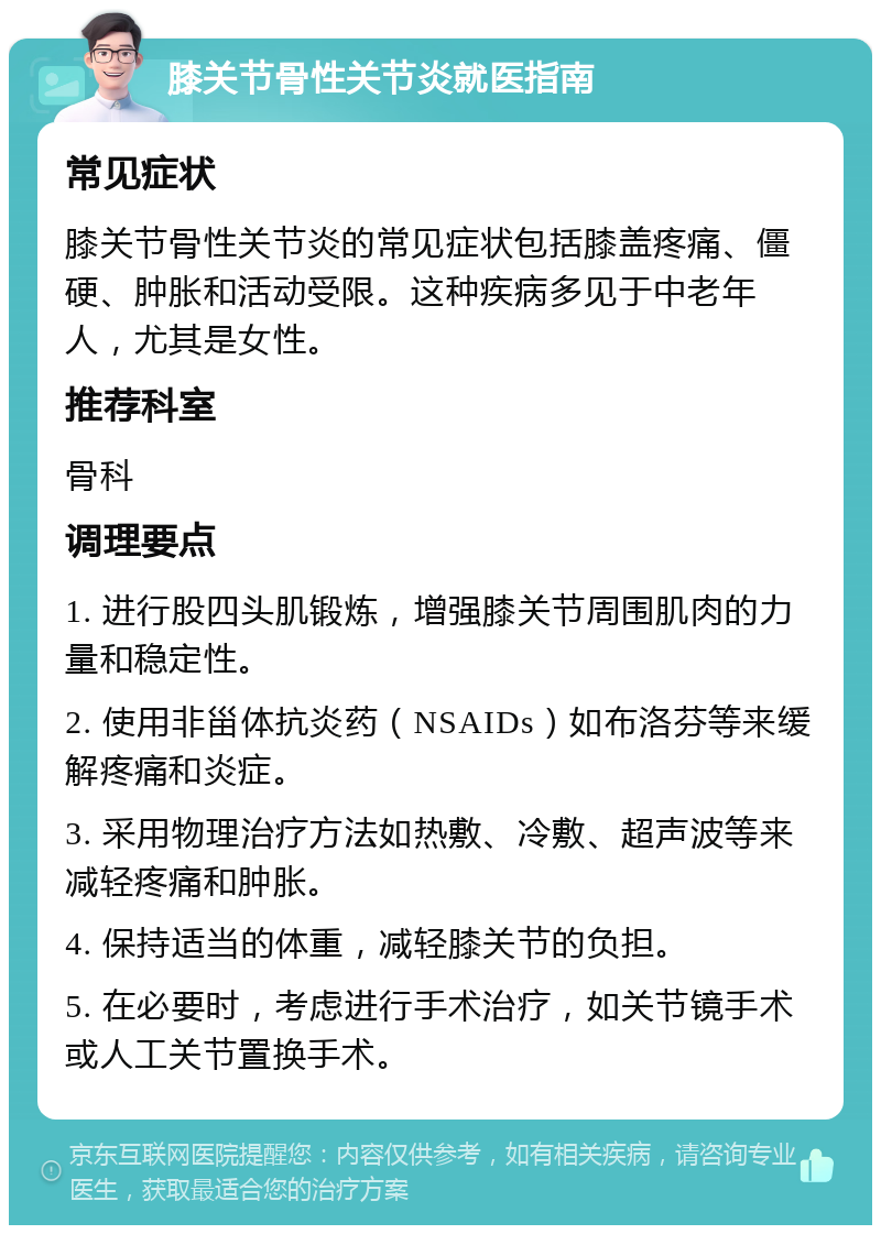 膝关节骨性关节炎就医指南 常见症状 膝关节骨性关节炎的常见症状包括膝盖疼痛、僵硬、肿胀和活动受限。这种疾病多见于中老年人，尤其是女性。 推荐科室 骨科 调理要点 1. 进行股四头肌锻炼，增强膝关节周围肌肉的力量和稳定性。 2. 使用非甾体抗炎药（NSAIDs）如布洛芬等来缓解疼痛和炎症。 3. 采用物理治疗方法如热敷、冷敷、超声波等来减轻疼痛和肿胀。 4. 保持适当的体重，减轻膝关节的负担。 5. 在必要时，考虑进行手术治疗，如关节镜手术或人工关节置换手术。