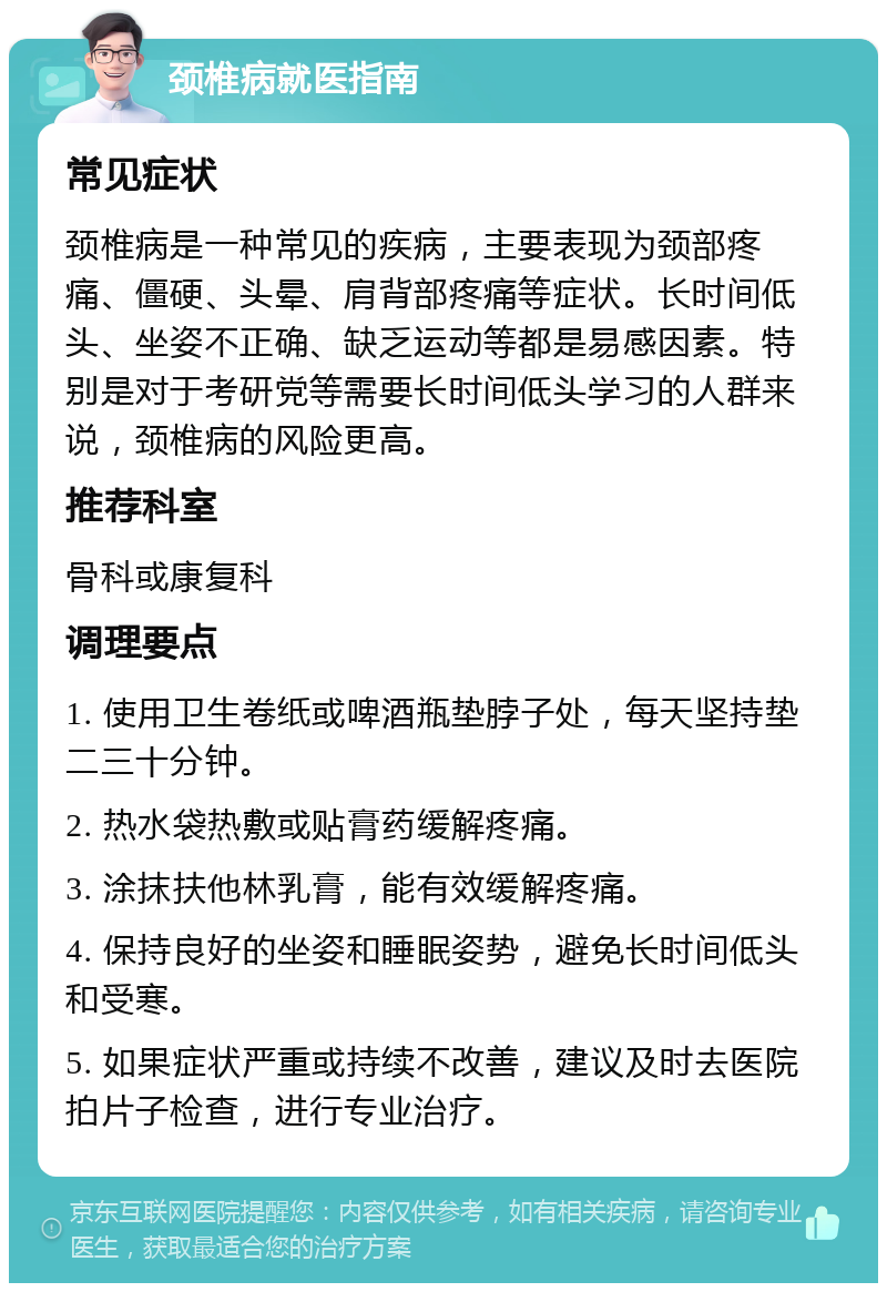 颈椎病就医指南 常见症状 颈椎病是一种常见的疾病，主要表现为颈部疼痛、僵硬、头晕、肩背部疼痛等症状。长时间低头、坐姿不正确、缺乏运动等都是易感因素。特别是对于考研党等需要长时间低头学习的人群来说，颈椎病的风险更高。 推荐科室 骨科或康复科 调理要点 1. 使用卫生卷纸或啤酒瓶垫脖子处，每天坚持垫二三十分钟。 2. 热水袋热敷或贴膏药缓解疼痛。 3. 涂抹扶他林乳膏，能有效缓解疼痛。 4. 保持良好的坐姿和睡眠姿势，避免长时间低头和受寒。 5. 如果症状严重或持续不改善，建议及时去医院拍片子检查，进行专业治疗。