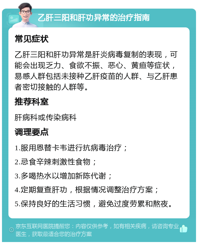 乙肝三阳和肝功异常的治疗指南 常见症状 乙肝三阳和肝功异常是肝炎病毒复制的表现，可能会出现乏力、食欲不振、恶心、黄疸等症状，易感人群包括未接种乙肝疫苗的人群、与乙肝患者密切接触的人群等。 推荐科室 肝病科或传染病科 调理要点 1.服用恩替卡韦进行抗病毒治疗； 2.忌食辛辣刺激性食物； 3.多喝热水以增加新陈代谢； 4.定期复查肝功，根据情况调整治疗方案； 5.保持良好的生活习惯，避免过度劳累和熬夜。