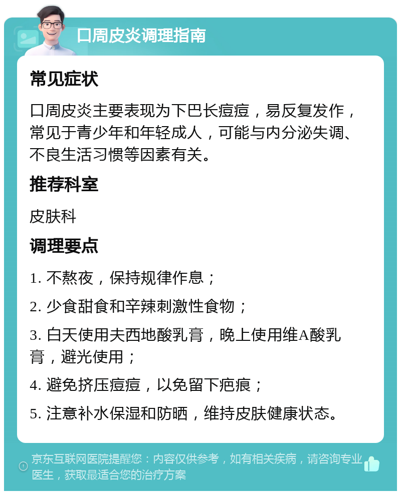 口周皮炎调理指南 常见症状 口周皮炎主要表现为下巴长痘痘，易反复发作，常见于青少年和年轻成人，可能与内分泌失调、不良生活习惯等因素有关。 推荐科室 皮肤科 调理要点 1. 不熬夜，保持规律作息； 2. 少食甜食和辛辣刺激性食物； 3. 白天使用夫西地酸乳膏，晚上使用维A酸乳膏，避光使用； 4. 避免挤压痘痘，以免留下疤痕； 5. 注意补水保湿和防晒，维持皮肤健康状态。