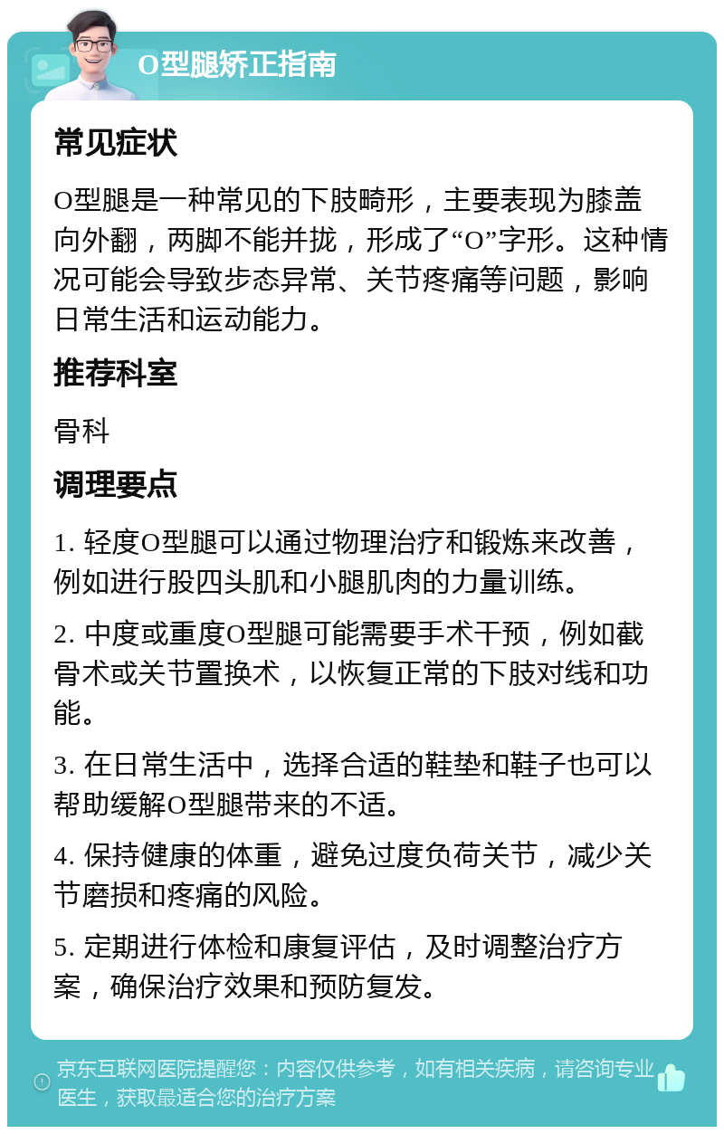 O型腿矫正指南 常见症状 O型腿是一种常见的下肢畸形，主要表现为膝盖向外翻，两脚不能并拢，形成了“O”字形。这种情况可能会导致步态异常、关节疼痛等问题，影响日常生活和运动能力。 推荐科室 骨科 调理要点 1. 轻度O型腿可以通过物理治疗和锻炼来改善，例如进行股四头肌和小腿肌肉的力量训练。 2. 中度或重度O型腿可能需要手术干预，例如截骨术或关节置换术，以恢复正常的下肢对线和功能。 3. 在日常生活中，选择合适的鞋垫和鞋子也可以帮助缓解O型腿带来的不适。 4. 保持健康的体重，避免过度负荷关节，减少关节磨损和疼痛的风险。 5. 定期进行体检和康复评估，及时调整治疗方案，确保治疗效果和预防复发。